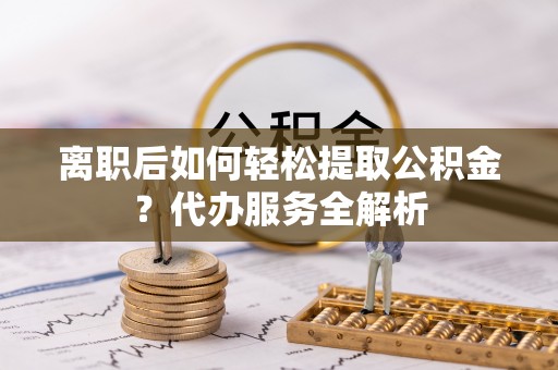 吴起离职后如何轻松提取公积金？代办服务全解析