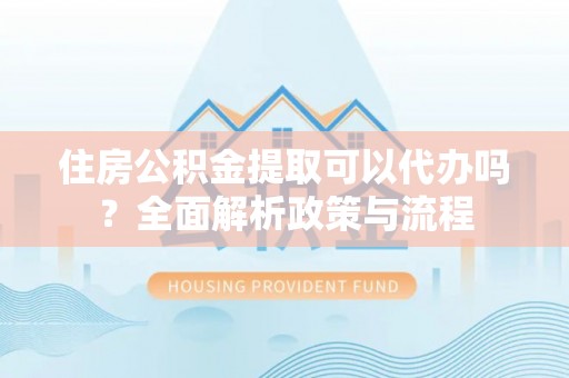 吴起住房公积金提取可以代办吗？全面解析政策与流程