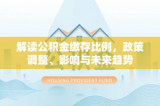 吴起解读公积金缴存比例，政策调整、影响与未来趋势