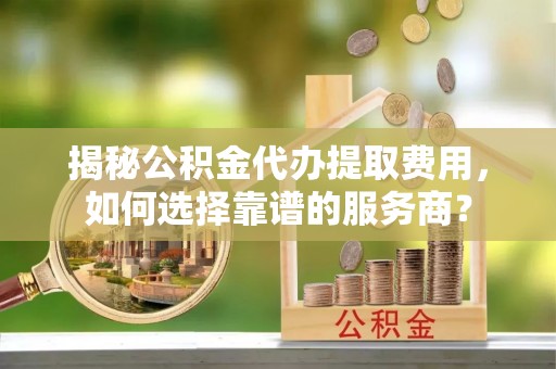 吴起揭秘公积金代办提取费用，如何选择靠谱的服务商？