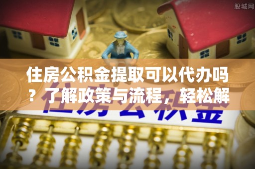 吴起住房公积金提取可以代办吗？了解政策与流程，轻松解决疑惑