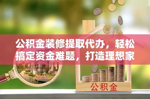 吴起公积金装修提取代办，轻松搞定资金难题，打造理想家居