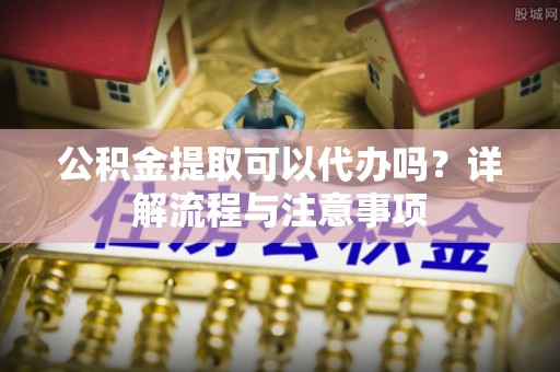吴起公积金提取可以代办吗？详解流程与注意事项