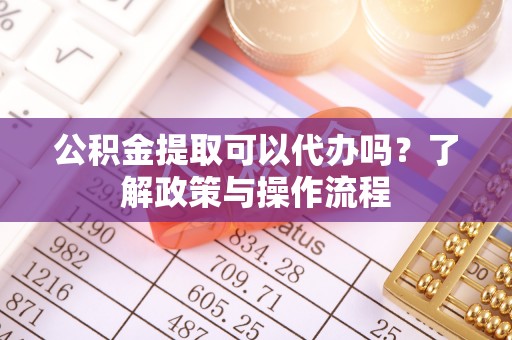 吴起公积金提取可以代办吗？了解政策与操作流程