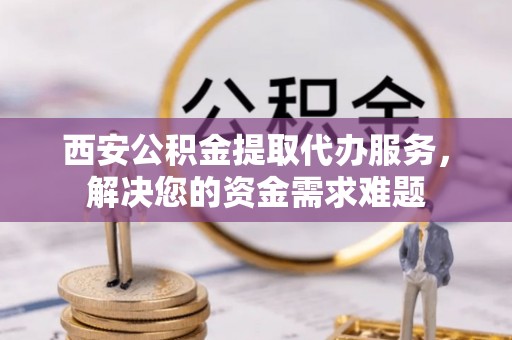 吴起西安公积金提取代办服务，解决您的资金需求难题