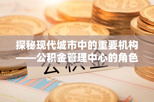 吴起探秘现代城市中的重要机构——公积金管理中心的角色与使命