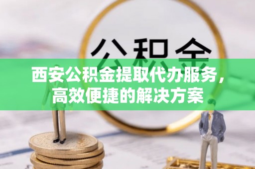 吴起西安公积金提取代办服务，高效便捷的解决方案