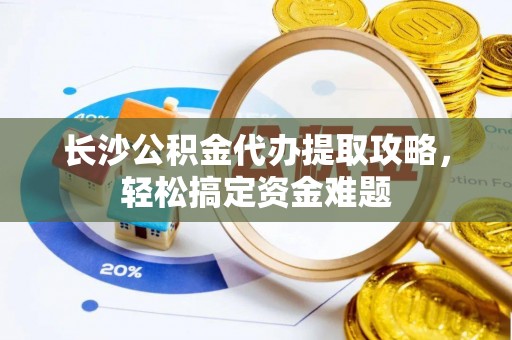 吴起长沙公积金代办提取攻略，轻松搞定资金难题