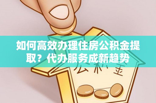 吴起如何高效办理住房公积金提取？代办服务成新趋势