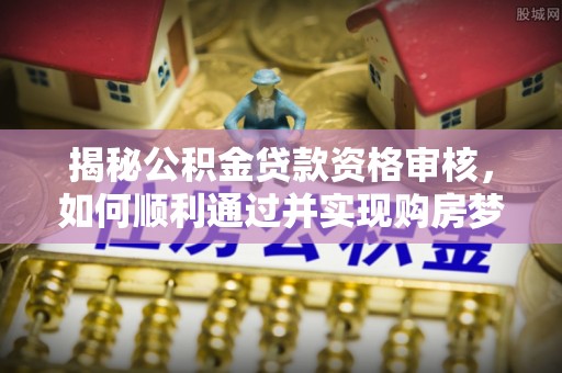 吴起揭秘公积金贷款资格审核，如何顺利通过并实现购房梦想