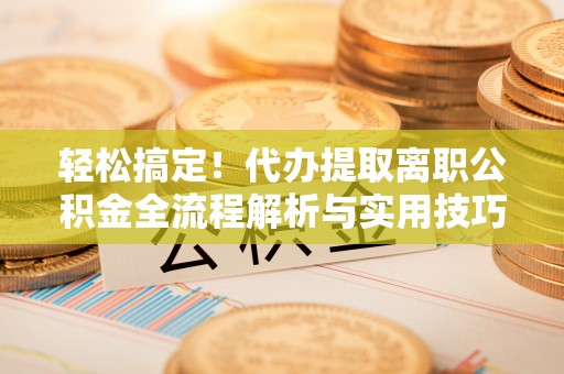 吴起轻松搞定！代办提取离职公积金全流程解析与实用技巧
