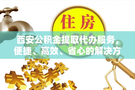 吴起西安公积金提取代办服务，便捷、高效、省心的解决方案