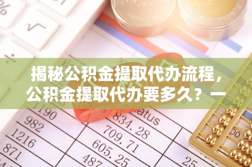 吴起揭秘公积金提取代办流程，公积金提取代办要多久？一文读懂